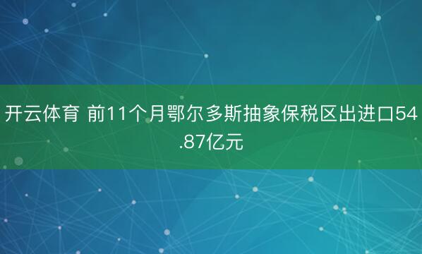 开云体育 前11个月鄂尔多斯抽象保税区出进口54.87亿元