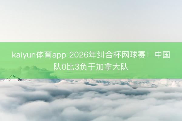 kaiyun体育app 2026年纠合杯网球赛：中国队0比3负于加拿大队