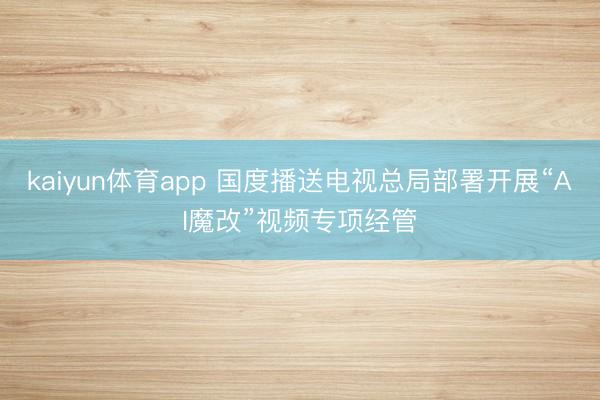 kaiyun体育app 国度播送电视总局部署开展“AI魔改”视频专项经管