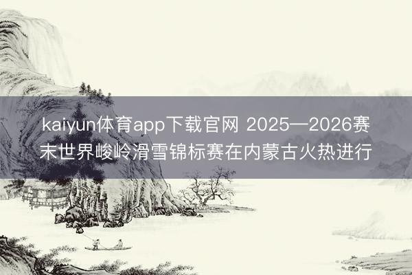 kaiyun体育app下载官网 2025—2026赛末世界峻岭滑雪锦标赛在内蒙古火热进行