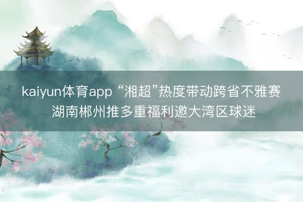 kaiyun体育app “湘超”热度带动跨省不雅赛 湖南郴州推多重福利邀大湾区球迷