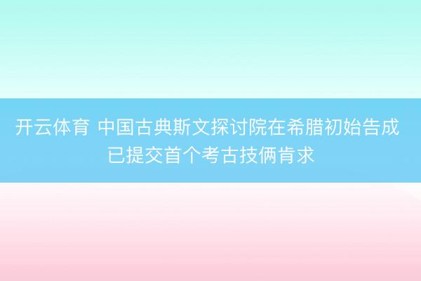 开云体育 中国古典斯文探讨院在希腊初始告成 已提交首个考古技俩肯求