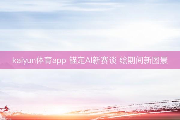 kaiyun体育app 锚定AI新赛谈 绘期间新图景