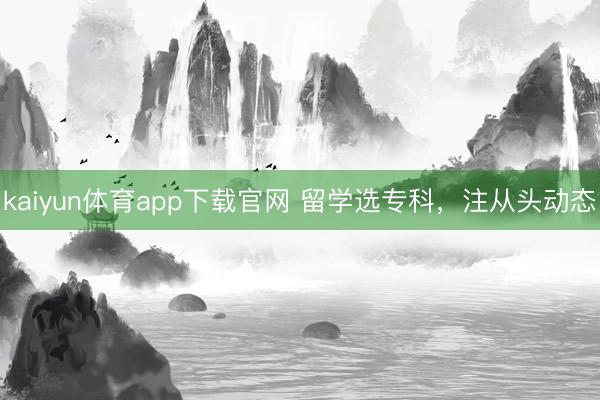 kaiyun体育app下载官网 留学选专科，注从头动态