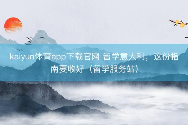 kaiyun体育app下载官网 留学意大利，这份指南要收好（留学服务站）