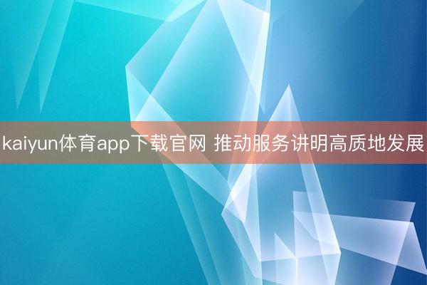 kaiyun体育app下载官网 推动服务讲明高质地发展