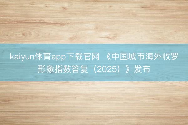 kaiyun体育app下载官网 《中国城市海外收罗形象指数答复（2025）》发布