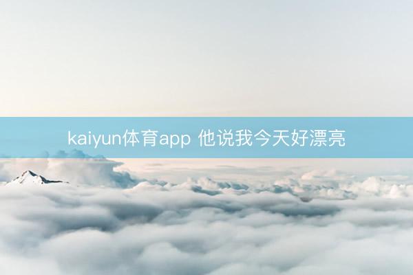 kaiyun体育app 他说我今天好漂亮