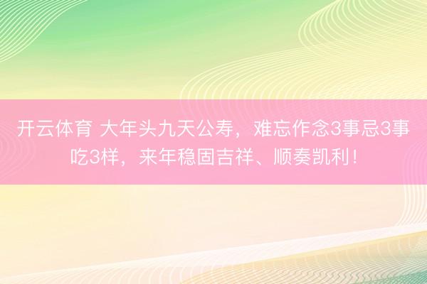开云体育 大年头九天公寿，难忘作念3事忌3事吃3样，来年稳固吉祥、顺奏凯利！