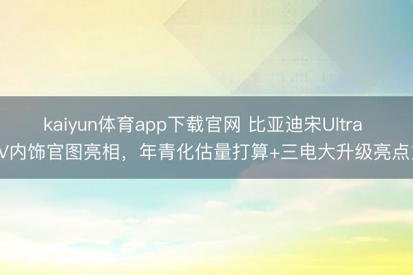 kaiyun体育app下载官网 比亚迪宋Ultra EV内饰官图亮相，年青化估量打算+三电大升级亮点多