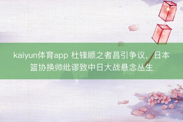 kaiyun体育app 杜锋顺之者昌引争议，日本篮协换帅纰谬致中日大战悬念丛生