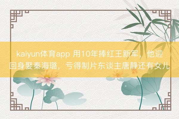 kaiyun体育app 用10年捧红王新军，他迎回身娶秦海璐，亏得制片东谈主唐静还有女儿