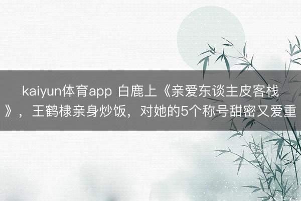 kaiyun体育app 白鹿上《亲爱东谈主皮客栈》，王鹤棣亲身炒饭，对她的5个称号甜密又爱重