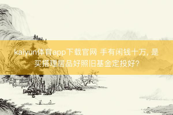 kaiyun体育app下载官网 手有闲钱十万, 是买搭理居品好照旧基金定投好?