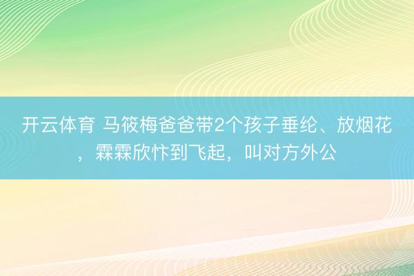 开云体育 马筱梅爸爸带2个孩子垂纶、放烟花，霖霖欣忭到飞起，叫对方外公
