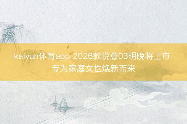 kaiyun体育app 2026款悦意03明晚将上市 专为家庭女性焕新而来
