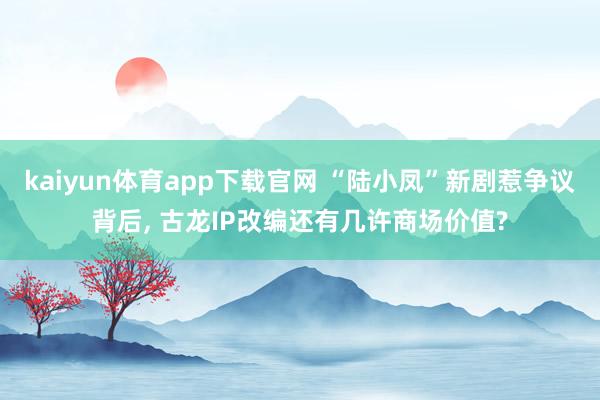 kaiyun体育app下载官网 “陆小凤”新剧惹争议背后, 古龙IP改编还有几许商场价值?