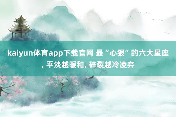 kaiyun体育app下载官网 最“心狠”的六大星座, 平淡越暖和, 碎裂越冷凌弃