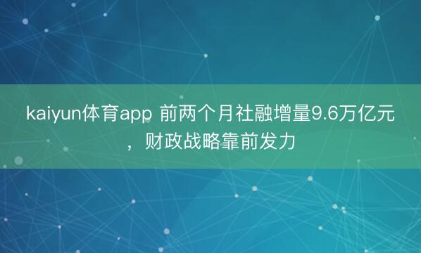 kaiyun体育app 前两个月社融增量9.6万亿元，财政战略靠前发力