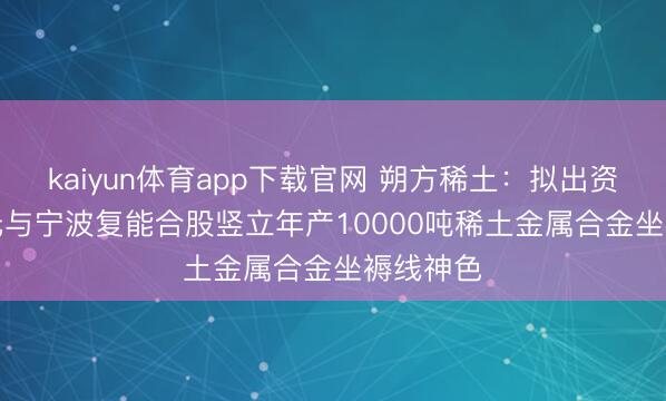 kaiyun体育app下载官网 朔方稀土：拟出资1.12亿元与宁波复能合股竖立年产10000吨稀土金属合金坐褥线神色
