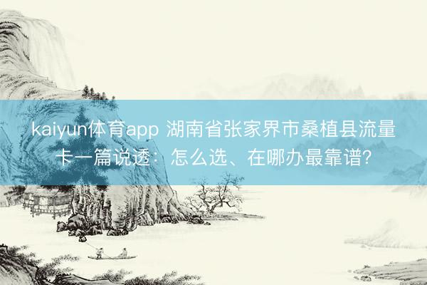 kaiyun体育app 湖南省张家界市桑植县流量卡一篇说透：怎么选、在哪办最靠谱？