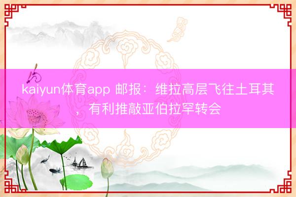 kaiyun体育app 邮报：维拉高层飞往土耳其，有利推敲亚伯拉罕转会