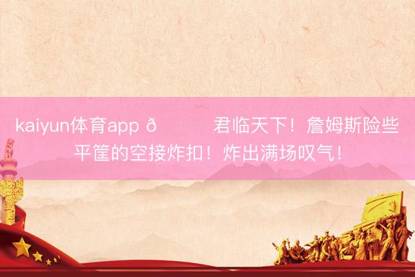 kaiyun体育app 👑君临天下！詹姆斯险些平筐的空接炸扣！炸出满场叹气！