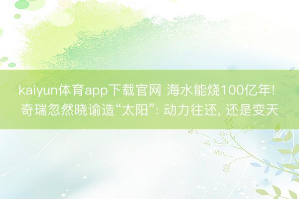 kaiyun体育app下载官网 海水能烧100亿年! 奇瑞忽然晓谕造“太阳”: 动力往还, 还是变天