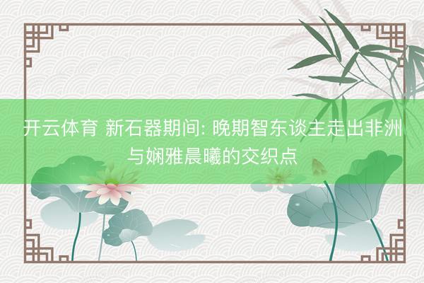 开云体育 新石器期间: 晚期智东谈主走出非洲与娴雅晨曦的交织点