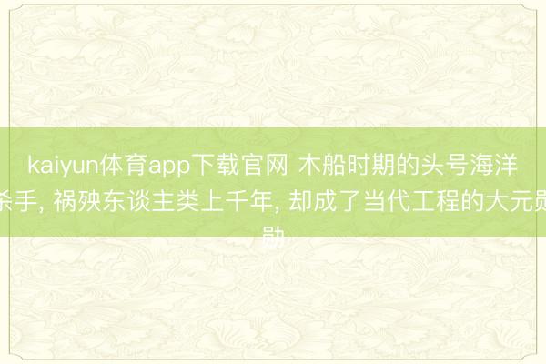 kaiyun体育app下载官网 木船时期的头号海洋杀手, 祸殃东谈主类上千年, 却成了当代工程的大元勋