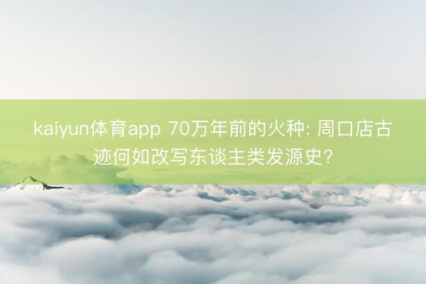 kaiyun体育app 70万年前的火种: 周口店古迹何如改写东谈主类发源史?