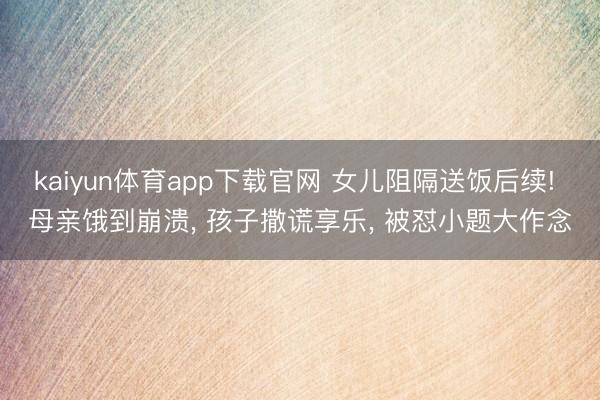 kaiyun体育app下载官网 女儿阻隔送饭后续! 母亲饿到崩溃, 孩子撒谎享乐, 被怼小题大作念