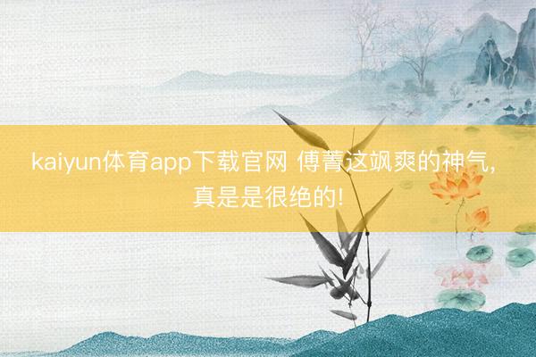 kaiyun体育app下载官网 傅菁这飒爽的神气, 真是是很绝的!