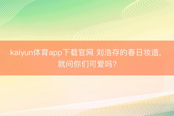 kaiyun体育app下载官网 刘浩存的春日妆造, 就问你们可爱吗?