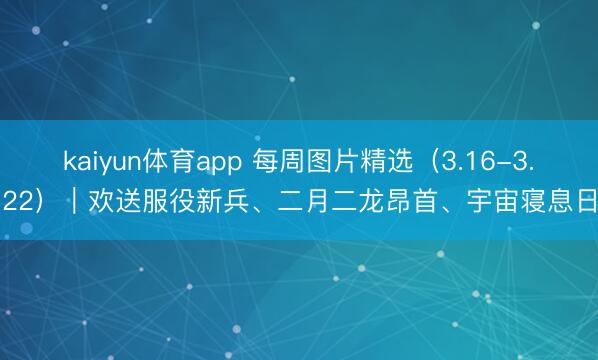 kaiyun体育app 每周图片精选（3.16-3.22）｜欢送服役新兵、二月二龙昂首、宇宙寝息日