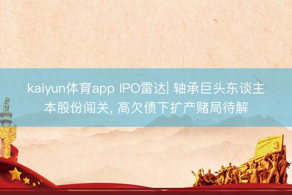 kaiyun体育app IPO雷达| 轴承巨头东谈主本股份闯关, 高欠债下扩产赌局待解