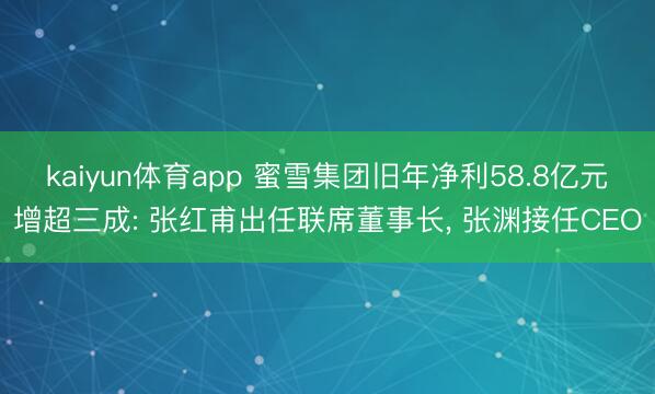 kaiyun体育app 蜜雪集团旧年净利58.8亿元增超三成: 张红甫出任联席董事长, 张渊接任CEO