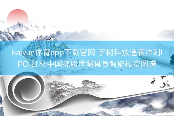 kaiyun体育app下载官网 宇树科技递表冲刺IPO 红杉中国抓股泄漏具身智能投资图谱