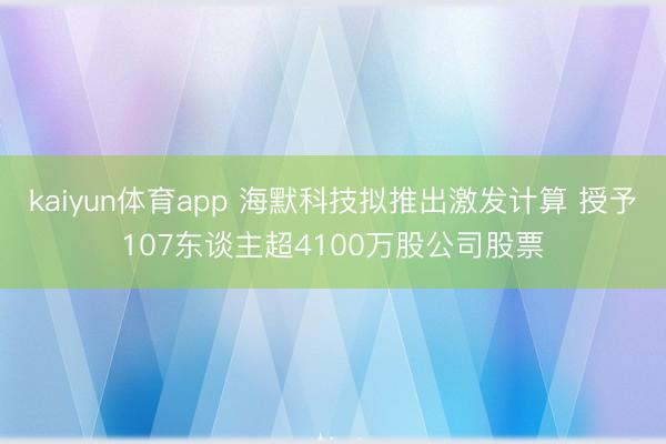 kaiyun体育app 海默科技拟推出激发计算 授予107东谈主超4100万股公司股票