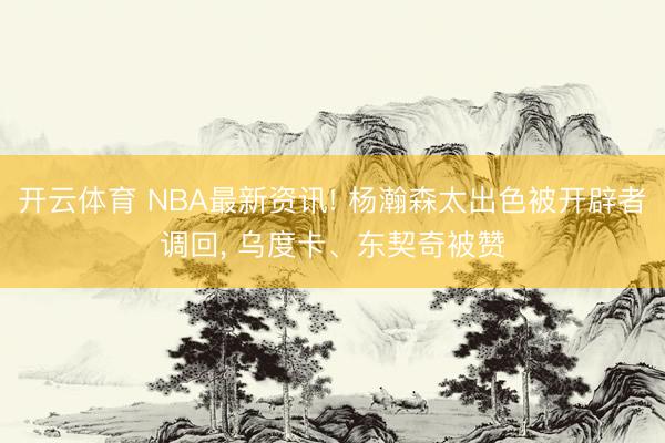 开云体育 NBA最新资讯! 杨瀚森太出色被开辟者调回, 乌度卡、东契奇被赞