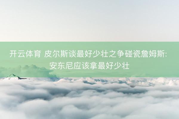 开云体育 皮尔斯谈最好少壮之争碰瓷詹姆斯: 安东尼应该拿最好少壮