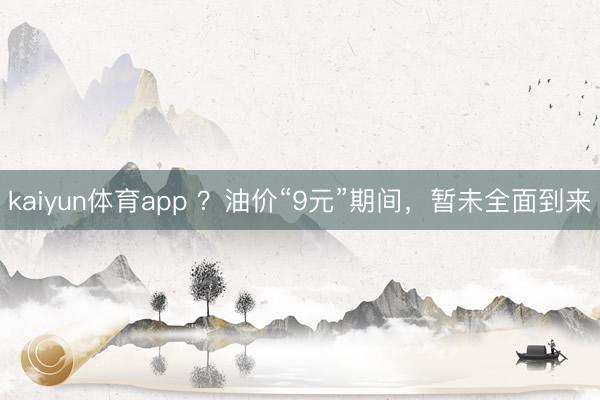 kaiyun体育app ？油价“9元”期间，暂未全面到来