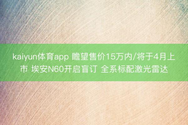 kaiyun体育app 瞻望售价15万内/将于4月上市 埃安N60开启盲订 全系标配激光雷达