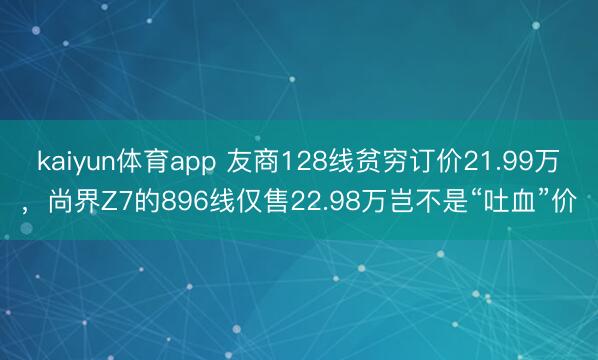 kaiyun体育app 友商128线贫穷订价21.99万，尚界Z7的896线仅售22.98万岂不是“吐血”价