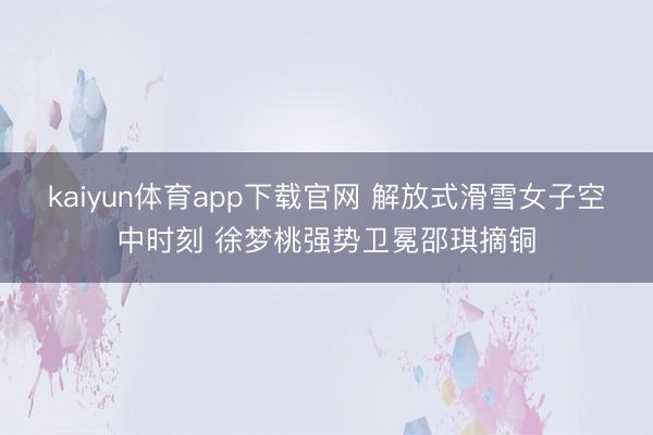 kaiyun体育app下载官网 解放式滑雪女子空中时刻 徐梦桃强势卫冕邵琪摘铜