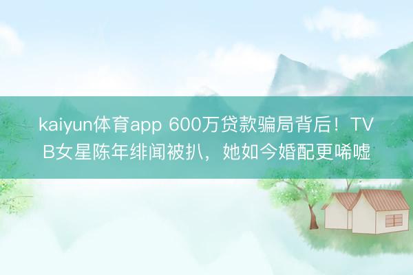 kaiyun体育app 600万贷款骗局背后！TVB女星陈年绯闻被扒，她如今婚配更唏嘘