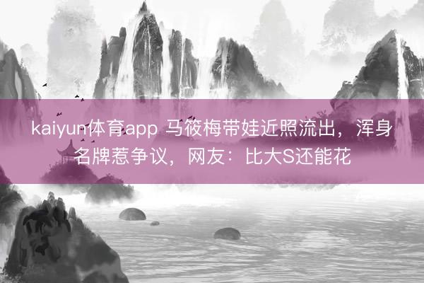kaiyun体育app 马筱梅带娃近照流出，浑身名牌惹争议，网友：比大S还能花
