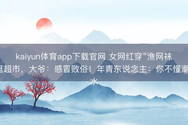 kaiyun体育app下载官网 女网红穿“渔网袜”逛超市，大爷：感冒败俗！年青东说念主：你不懂潮水