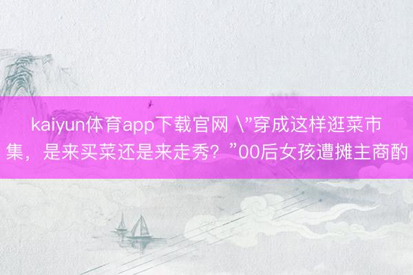 kaiyun体育app下载官网 ＂穿成这样逛菜市集，是来买菜还是来走秀？”00后女孩遭摊主商酌