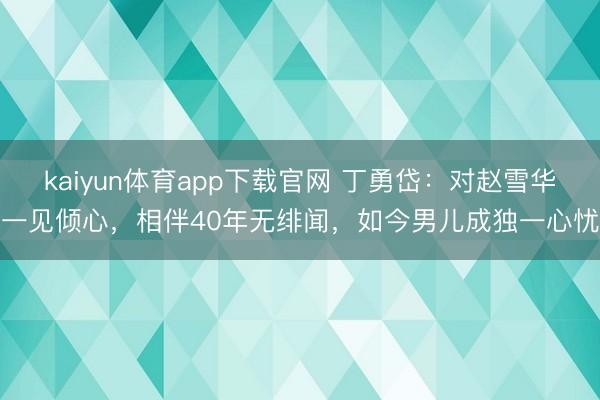 kaiyun体育app下载官网 丁勇岱：对赵雪华一见倾心，相伴40年无绯闻，如今男儿成独一心忧